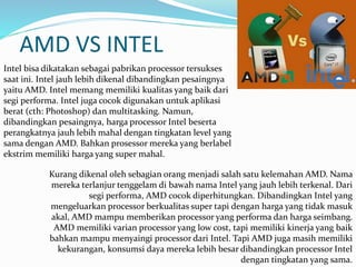 AMD VS INTEL
Intel bisa dikatakan sebagai pabrikan processor tersukses
saat ini. Intel jauh lebih dikenal dibandingkan pesaingnya
yaitu AMD. Intel memang memiliki kualitas yang baik dari
segi performa. Intel juga cocok digunakan untuk aplikasi
berat (cth: Photoshop) dan multitasking. Namun,
dibandingkan pesaingnya, harga processor Intel beserta
perangkatnya jauh lebih mahal dengan tingkatan level yang
sama dengan AMD. Bahkan prosessor mereka yang berlabel
ekstrim memiliki harga yang super mahal.
Kurang dikenal oleh sebagian orang menjadi salah satu kelemahan AMD. Nama
mereka terlanjur tenggelam di bawah nama Intel yang jauh lebih terkenal. Dari
segi performa, AMD cocok diperhitungkan. Dibandingkan Intel yang
mengeluarkan processor berkualitas super tapi dengan harga yang tidak masuk
akal, AMD mampu memberikan processor yang performa dan harga seimbang.
AMD memiliki varian processor yang low cost, tapi memiliki kinerja yang baik
bahkan mampu menyaingi processor dari Intel. Tapi AMD juga masih memiliki
kekurangan, konsumsi daya mereka lebih besar dibandingkan processor Intel
dengan tingkatan yang sama.
 