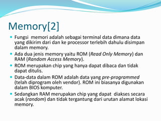 Memory[2]
 Fungsi memori adalah sebagai terminal data dimana data
yang dikirim dari dan ke processor terlebih dahulu disimpan
dalam memory.
 Ada dua jenis memory yaitu ROM (Read Only Memory) dan
RAM (Random Access Memory).
 ROM merupakan chip yang hanya dapat dibaca dan tidak
dapat ditulis.
 Data-data dalam ROM adalah data yang pre-programmed
(telah diprogram oleh vendor). ROM ini biasanya digunakan
dalam BIOS komputer.
 Sedangkan RAM merupakan chip yang dapat diakses secara
acak (random) dan tidak tergantung dari urutan alamat lokasi
memory.
 