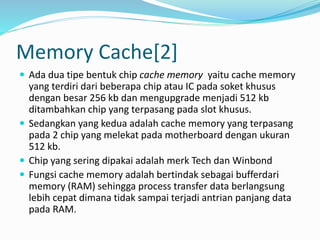 Memory Cache[2]
 Ada dua tipe bentuk chip cache memory yaitu cache memory
yang terdiri dari beberapa chip atau IC pada soket khusus
dengan besar 256 kb dan mengupgrade menjadi 512 kb
ditambahkan chip yang terpasang pada slot khusus.
 Sedangkan yang kedua adalah cache memory yang terpasang
pada 2 chip yang melekat pada motherboard dengan ukuran
512 kb.
 Chip yang sering dipakai adalah merk Tech dan Winbond
 Fungsi cache memory adalah bertindak sebagai bufferdari
memory (RAM) sehingga process transfer data berlangsung
lebih cepat dimana tidak sampai terjadi antrian panjang data
pada RAM.
 