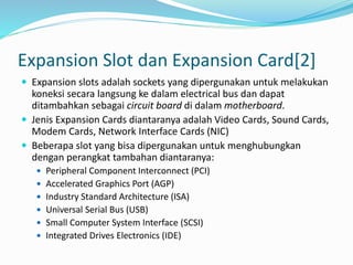 Expansion Slot dan Expansion Card[2]
 Expansion slots adalah sockets yang dipergunakan untuk melakukan
koneksi secara langsung ke dalam electrical bus dan dapat
ditambahkan sebagai circuit board di dalam motherboard.
 Jenis Expansion Cards diantaranya adalah Video Cards, Sound Cards,
Modem Cards, Network Interface Cards (NIC)
 Beberapa slot yang bisa dipergunakan untuk menghubungkan
dengan perangkat tambahan diantaranya:
 Peripheral Component Interconnect (PCI)
 Accelerated Graphics Port (AGP)
 Industry Standard Architecture (ISA)
 Universal Serial Bus (USB)
 Small Computer System Interface (SCSI)
 Integrated Drives Electronics (IDE)
 