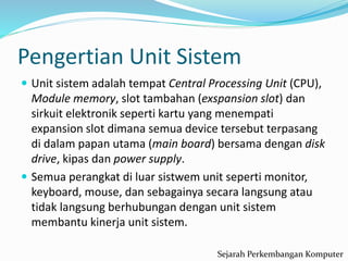 Pengertian Unit Sistem
 Unit sistem adalah tempat Central Processing Unit (CPU),
Module memory, slot tambahan (exspansion slot) dan
sirkuit elektronik seperti kartu yang menempati
expansion slot dimana semua device tersebut terpasang
di dalam papan utama (main board) bersama dengan disk
drive, kipas dan power supply.
 Semua perangkat di luar sistwem unit seperti monitor,
keyboard, mouse, dan sebagainya secara langsung atau
tidak langsung berhubungan dengan unit sistem
membantu kinerja unit sistem.
Sejarah Perkembangan Komputer
 