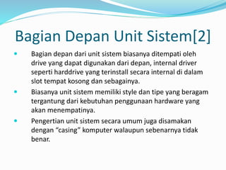 Bagian Depan Unit Sistem[2]
 Bagian depan dari unit sistem biasanya ditempati oleh
drive yang dapat digunakan dari depan, internal driver
seperti harddrive yang terinstall secara internal di dalam
slot tempat kosong dan sebagainya.
 Biasanya unit sistem memiliki style dan tipe yang beragam
tergantung dari kebutuhan penggunaan hardware yang
akan menempatinya.
 Pengertian unit sistem secara umum juga disamakan
dengan “casing” komputer walaupun sebenarnya tidak
benar.
 