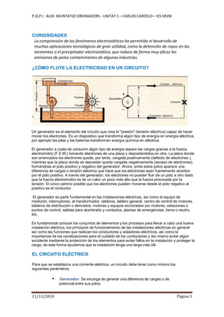 P.Q.P.I. AUXI. MUNTATGE ORDINADORS - UNITAT 1 – CARLOS CARDELO – IES MVM
11/11/2010 Pàgina 3
CURIOSIDADES
La comprensión de los fenómenos electrostáticos ha permitido el desarrollo de
muchas aplicaciones tecnológicas de gran utilidad, como la detención de rayos en las
tormentas o el precipitador electrostático, que reduce de forma muy eficaz las
emisiones de polvo contaminantes de algunas industrias.
¿CÓMO FLUYE LA ELECTRICIDAD EN UN CIRCUITO?
Un generador es el elemento del circuito que crea la "presión" (tensión eléctrica) capaz de hacer
mover los electrones. Es un dispositivo que transforma algún tipo de energía en energía eléctrica,
por ejemplo las pilas y las baterías transforman energía química en eléctrica.
El generador a costa de consumir algún tipo de energía separa las cargas gracias a la fuerza
electromotriz (F.E.M.) tomando electrones de una placa y depositándolos en otra. La placa donde
son arrancados los electrones queda, por tanto, cargada positivamente (defecto de electrones ),
mientras que la placa donde se depositan queda cargada negativamente (exceso de electrones),
formándose el polo positivo y negativo del generador. Ahora, entre estos polos aparece una
diferencia de cargas o tensión eléctrica que hace que los electrones sean fuertemente atraídos
por el polo positivo. A través del generador, los electrones no pueden fluir de un polo a otro dado
que la fuerza electromotriz es de un valor un poco más alto que la fuerza provocada por la
tensión. El único camino posible que los electrones pueden moverse desde el polo negativo al
positivo es el conductor.
El generador es parte fundamental en las instalaciones eléctricas, así como el equipo de
medición, interruptores, el transformador, tableros, tablero general, centro de control de motores,
tableros de distribución o derivados, motores y equipos accionados por motores, estaciones o
puntos de control, salidas para alumbrado y contactos, plantas de emergencias, tierra o neutro,
etc.
Es fundamental conocer los conjuntos de elementos y los procesos para llevar a cabo una buena
instalación eléctrica, los principios de funcionamiento de las instalaciones eléctricas en general
así como las funciones que realizan los conductores y aisladores eléctricos, así como la
importancia de las canalizaciones para el cuidado de los conductores y así mismo evitar algún
accidente mediante la protección de los elementos para evitar fallos en la instalación y proteger la
carga, de esta forma ayudamos que la instalación tenga una larga vida útil.
EL CIRCUITO ELÉCTRICO
Para que se establezca una corriente eléctrica, un circuito debe tener como mínimo los
siguientes parámetros:
Generador: Se encarga de generar una diferencia de cargas o de
potencial entre sus polos.
 