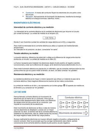 P.Q.P.I. AUXI. MUNTATGE ORDINADORS - UNITAT 1 – CARLOS CARDELO – IES MVM
11/11/2010 Pàgina 4
Conductor: A través del conductor fluyen los electrones de una parte a otra
del circuito.
Receptor: Aprovechando el movimiento de electrones, transforma la energía
eléctrica en energía luminosa, calorífica, motriz...
MAGNITUDES ELÉCTRICAS
Intensidad de corriente eléctrica y su medición
La intensidad de la corriente eléctrica es la cantidad de electrones que recorren el circuito
por unidad de tiempo. La unidad de medida es el amperio (A).
1 A= 1C/1s
Donde C son Culombis (unidad de cantidad de carga eléctrica en el SI) y s segundos.
Para medir la intensidad de la corriente eléctrica se utiliza un aparato de medida llamado
Amperímetro.
Se intercalar en el conductor, es decir, conectarse "en serie".
Tensión eléctrica y su medida
La tensión eléctrica, diferencia de potencial o voltaje es la diferencia de cargas entre dos los
puntos de un circuito. La unidad de medida es el voltio (V).
La fuerza necesaria para trasladar los electrones desde el polo positivo al negativo (sentido
convencional) y crear así la diferencia de cargas, se le denomina fuerza electromotriz (f.e.m.).
Para medir la tensión eléctrica se precisa de un voltímetro, que se conectan siempre entre los dos
puntos entre los que se quiere medir la tensión, es decir, se debe conectar "en paralelo".
Resistencia eléctrica y su medición
La resistencia eléctrica es la mayor o menor oposición que ofrece un material al paso de la
corriente eléctrica. Esta magnitud diferencia los buenos de los malos conductores.
La unidad de medida es el ohm, y se representa con la letra griega Ω. El aparato de medida es
el óhmetro y su conexión es "en paralelo".
LEY DE OHM
Hemos llamado corriente eléctrica al movimiento de
electrones por el interior de un conductor. Para que se
produzca este desplazamiento debe existir una diferencia
de cargas entre los dos puntos de un conductor, que
impulse el movimiento de los electrones.
Este movimiento de electrones se lleva a cabo de manera
que los electrones se desplazan a zonas con un mayor
potencial. Es decir, el sentido real de la corriente eléctrica lo
establecen los electrones, esto es, desde donde hay exceso
de carga negativa hasta donde hay carga positiva.
Aunque realmente los electrones se mueven del polo negativo al positivo, antiguamente se
creía lo contrario. Esto ha provocado que hoy se siga manteniendo este criterio, sentido
convencional de la corriente eléctrica (desde el polo positivo al polo negativo).
 