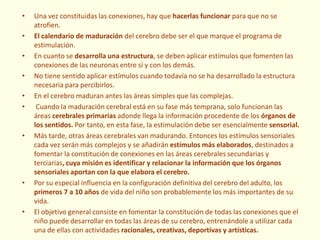 • Una vez constituidas las conexiones, hay que hacerlas funcionar para que no se
atrofien.
• El calendario de maduración del cerebro debe ser el que marque el programa de
estimulación.
• En cuanto se desarrolla una estructura, se deben aplicar estímulos que fomenten las
conexiones de las neuronas entre sí y con los demás.
• No tiene sentido aplicar estímulos cuando todavía no se ha desarrollado la estructura
necesaria para percibirlos.
• En el cerebro maduran antes las áreas simples que las complejas.
• Cuando la maduración cerebral está en su fase más temprana, solo funcionan las
áreas cerebrales primarias adonde llega la información procedente de los órganos de
los sentidos. Por tanto, en esta fase, la estimulación debe ser esencialmente sensorial.
• Más tarde, otras áreas cerebrales van madurando. Entonces los estímulos sensoriales
cada vez serán más complejos y se añadirán estímulos más elaborados, destinados a
fomentar la constitución de conexiones en las áreas cerebrales secundarias y
terciarias, cuya misión es identificar y relacionar la información que los órganos
sensoriales aportan con la que elabora el cerebro.
• Por su especial influencia en la configuración definitiva del cerebro del adulto, los
primeros 7 a 10 años de vida del niño son probablemente los más importantes de su
vida.
• El objetivo general consiste en fomentar la constitución de todas las conexiones que el
niño puede desarrollar en todas las áreas de su cerebro, entrenándole a utilizar cada
una de ellas con actividades racionales, creativas, deportivas y artísticas.
 