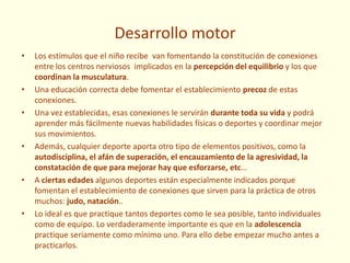 Desarrollo motor
• Los estímulos que el niño recibe van fomentando la constitución de conexiones
entre los centros nerviosos implicados en la percepción del equilibrio y los que
coordinan la musculatura.
• Una educación correcta debe fomentar el establecimiento precoz de estas
conexiones.
• Una vez establecidas, esas conexiones le servirán durante toda su vida y podrá
aprender más fácilmente nuevas habilidades físicas o deportes y coordinar mejor
sus movimientos.
• Además, cualquier deporte aporta otro tipo de elementos positivos, como la
autodisciplina, el afán de superación, el encauzamiento de la agresividad, la
constatación de que para mejorar hay que esforzarse, etc…
• A ciertas edades algunos deportes están especialmente indicados porque
fomentan el establecimiento de conexiones que sirven para la práctica de otros
muchos: judo, natación..
• Lo ideal es que practique tantos deportes como le sea posible, tanto individuales
como de equipo. Lo verdaderamente importante es que en la adolescencia
practique seriamente como mínimo uno. Para ello debe empezar mucho antes a
practicarlos.
 