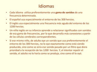 Idiomas
• Cada idioma utiliza preferentemente una gama de sonidos de una
frecuencia determinada.
• El español usa especialmente el entorno de los 300 herzios.
• El inglés usa especialmente una frecuencia más aguda del entorno de los
1200 herzios.
• Un niño inglés en su infancia aprende a relacionar significados con sonidos
de esa gama de frecuencias, por lo que desarrolla más conexiones a partir
de las células cerebrales correspondientes.
• Si ese mismo niño, de adulto oye un sonido que usa preferentemente el
entorno de los 300 herzios, no lo oye exactamente como está siendo
producido, sino como se oiría ese sonido pasado por un filtro que diera
prioridad a la recepción de los 1200 herzios. Y, al intentar repetir el
sonido, el adulto no lo haría como se produjo, sino como él lo oyó.
 