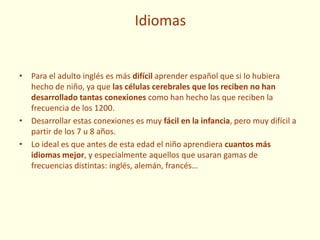 Idiomas
• Para el adulto inglés es más difícil aprender español que si lo hubiera
hecho de niño, ya que las células cerebrales que los reciben no han
desarrollado tantas conexiones como han hecho las que reciben la
frecuencia de los 1200.
• Desarrollar estas conexiones es muy fácil en la infancia, pero muy difícil a
partir de los 7 u 8 años.
• Lo ideal es que antes de esta edad el niño aprendiera cuantos más
idiomas mejor, y especialmente aquellos que usaran gamas de
frecuencias distintas: inglés, alemán, francés…
 
