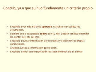 Contribuya a que su hijo fundamente un criterio propio
• Enséñele a ver más allá de lo aparente. A analizar con solidez los
argumentos.
• Siempre que le sea posible debata con su hijo. Debatir conlleva entender
los puntos de vista del otro.
• Enséñele a buscar información por su cuenta y a alcanzar sus propias
conclusiones.
• Analicen juntos la información que reciban.
• Enséñele a tener en consideración los razonamientos de los demás
 