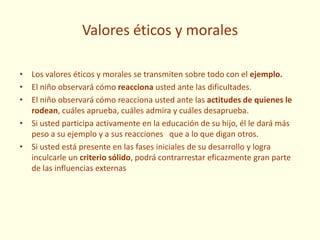 Valores éticos y morales
• Los valores éticos y morales se transmiten sobre todo con el ejemplo.
• El niño observará cómo reacciona usted ante las dificultades.
• El niño observará cómo reacciona usted ante las actitudes de quienes le
rodean, cuáles aprueba, cuáles admira y cuáles desaprueba.
• Si usted participa activamente en la educación de su hijo, él le dará más
peso a su ejemplo y a sus reacciones que a lo que digan otros.
• Si usted está presente en las fases iniciales de su desarrollo y logra
inculcarle un criterio sólido, podrá contrarrestar eficazmente gran parte
de las influencias externas
 