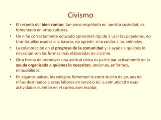 Civismo
• El respeto del bien común, tan poco respetado en nuestra sociedad, es
fomentado en otras culturas.
• Un niño correctamente educado aprenderá rápido a usar las papeleras, no
tirar las pilas usadas a la basura, no agredir, sino cuidar a los animales.
• La colaboración en el progreso de la comunidad y la ayuda a quienes lo
necesitan son las formas más elaboradas de civismo.
• Otra forma de promover una actitud cívica es participar activamente en la
ayuda organizada a quienes lo necesitan, ancianos, enfermos,
minusválidos…
• En algunos países, los colegios fomentan la constitución de grupos de
niños destinados a estas labores en servicio de la comunidad y esas
actividades cuentan en el curriculum escolar.
 