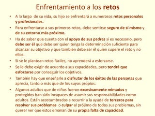 Enfrentamiento a los retos
• A lo largo de su vida, su hijo se enfrentará a numerosos retos personales
y profesionales.
• Para enfrentarse a sus primeros retos, debe sentirse seguro de sí mismo y
de su entorno más próximo.
• Ha de saber que cuenta con el apoyo de sus padres si es necesario, pero
debe ser él que debe ser quien tenga la determinación suficiente para
alcanzar su objetivo y que también debe ser él quien supere el reto y no
ellos.
• Si se le plantean retos fáciles, no aprenderá a esforzarse.
• Se le debe exigir de acuerdo a sus capacidades, pero tendrá que
esforzarse por conseguir los objetivos.
• También hay que enseñarle a disfrutar de los éxitos de las personas que
aprecia, tanto o más que de los suyos propios.
• Algunos adultos que de niños fueron excesivamente mimados y
protegidos han sido incapaces de asumir sus responsabilidades como
adultos. Están acostumbrados a recurrir a la ayuda de terceros para
resolver sus problemas o culpar al prójimo de todos sus problemas, sin
querer ver que estos emanan de su propia falta de capacidad.
 