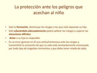 La protección ante los peligros que
acechan al niño
• Solo la formación, disminuye los riesgos a los que está expuesto su hijo.
• Solo educándolo adecuadamente podrá calibrar los riesgos y superar las
situaciones difíciles.
• Aislar a su hijo es imposible.
• Es un error generar en él una actitud temerosa ante los riesgos y
transmitirle la sensación de que su vida está constantemente amenazada
por todo tipo de tragedias inminentes y que debe tener miedo de todo.
 