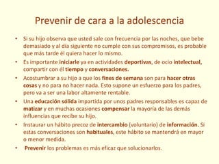 Prevenir de cara a la adolescencia
• Si su hijo observa que usted sale con frecuencia por las noches, que bebe
demasiado y al día siguiente no cumple con sus compromisos, es probable
que más tarde él quiera hacer lo mismo.
• Es importante iniciarle ya en actividades deportivas, de ocio intelectual,
compartir con él tiempo y conversaciones.
• Acostumbrar a su hijo a que los fines de semana son para hacer otras
cosas y no para no hacer nada. Esto supone un esfuerzo para los padres,
pero va a ser una labor altamente rentable.
• Una educación sólida impartida por unos padres responsables es capaz de
matizar y en muchas ocasiones compensar la mayoría de las demás
influencias que recibe su hijo.
• Instaurar un hábito precoz de intercambio (voluntario) de información. Si
estas conversaciones son habituales, este hábito se mantendrá en mayor
o menor medida.
• Prevenir los problemas es más eficaz que solucionarlos.
 