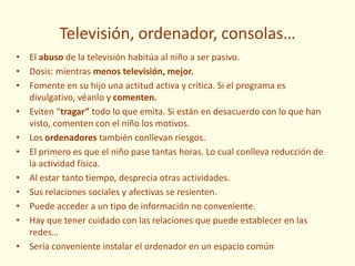 Televisión, ordenador, consolas…
• El abuso de la televisión habitúa al niño a ser pasivo.
• Dosis: mientras menos televisión, mejor.
• Fomente en su hijo una actitud activa y crítica. Si el programa es
divulgativo, véanlo y comenten.
• Eviten “tragar” todo lo que emita. Si están en desacuerdo con lo que han
visto, comenten con el niño los motivos.
• Los ordenadores también conllevan riesgos.
• El primero es que el niño pase tantas horas. Lo cual conlleva reducción de
la actividad física.
• Al estar tanto tiempo, desprecia otras actividades.
• Sus relaciones sociales y afectivas se resienten.
• Puede acceder a un tipo de información no conveniente.
• Hay que tener cuidado con las relaciones que puede establecer en las
redes…
• Sería conveniente instalar el ordenador en un espacio común
 