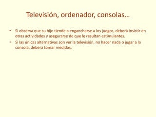 Televisión, ordenador, consolas…
• Si observa que su hijo tiende a engancharse a los juegos, deberá insistir en
otras actividades y asegurarse de que le resultan estimulantes.
• Si las únicas alternativas son ver la televisión, no hacer nada o jugar a la
consola, deberá tomar medidas.
 