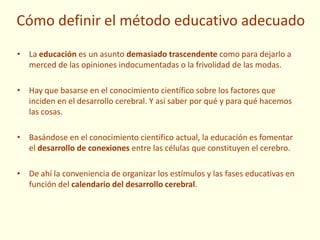Cómo definir el método educativo adecuado
• La educación es un asunto demasiado trascendente como para dejarlo a
merced de las opiniones indocumentadas o la frivolidad de las modas.
• Hay que basarse en el conocimiento científico sobre los factores que
inciden en el desarrollo cerebral. Y así saber por qué y para qué hacemos
las cosas.
• Basándose en el conocimiento científico actual, la educación es fomentar
el desarrollo de conexiones entre las células que constituyen el cerebro.
• De ahí la conveniencia de organizar los estímulos y las fases educativas en
función del calendario del desarrollo cerebral.
 