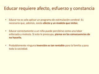 Educar requiere afecto, esfuerzo y constancia
• Educar no es solo aplicar un programa de estimulación cerebral- Es
necesario que, además, exista afecto y un modelo que imitar.
• Educar correctamente a un niño puede percibirse como una labor
esforzada y molesta. Si esto le preocupa, piense en las consecuencias de
no hacerlo.
• Probablemente ninguna inversión es tan rentable para la familia y para
toda la sociedad.
 