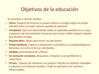 Objetivos de la educación
Es contribuir a formar adultos:
• Libres. Capaces de forjarse su propio criterio y escoger según su propio
albedrío entre el mayor número posible de opciones.
• Completos. Que han desarrollado todas las aptitudes posibles en su caso,
y disponen de herramientas necesarias para hacer viable cualquier opción
que decidan escoger.
• Responsables. Aptos para tomar sus decisiones
• Emprendedores. Capaces y dispuestos a contribuir a su propio progreso y
bienestar, así como al de sus semejantes.
• Estables emocionalmente y felices.
• En evolución constante, dispuestos a mejorar y con sentido de la
autocrítica.
• Firmes. Capaces de mantener sus propios criterios en ámbitos inestables
y sobrevivir en entornos hostiles. ( todo lo contrario a ser sumiso e
influenciable)
 