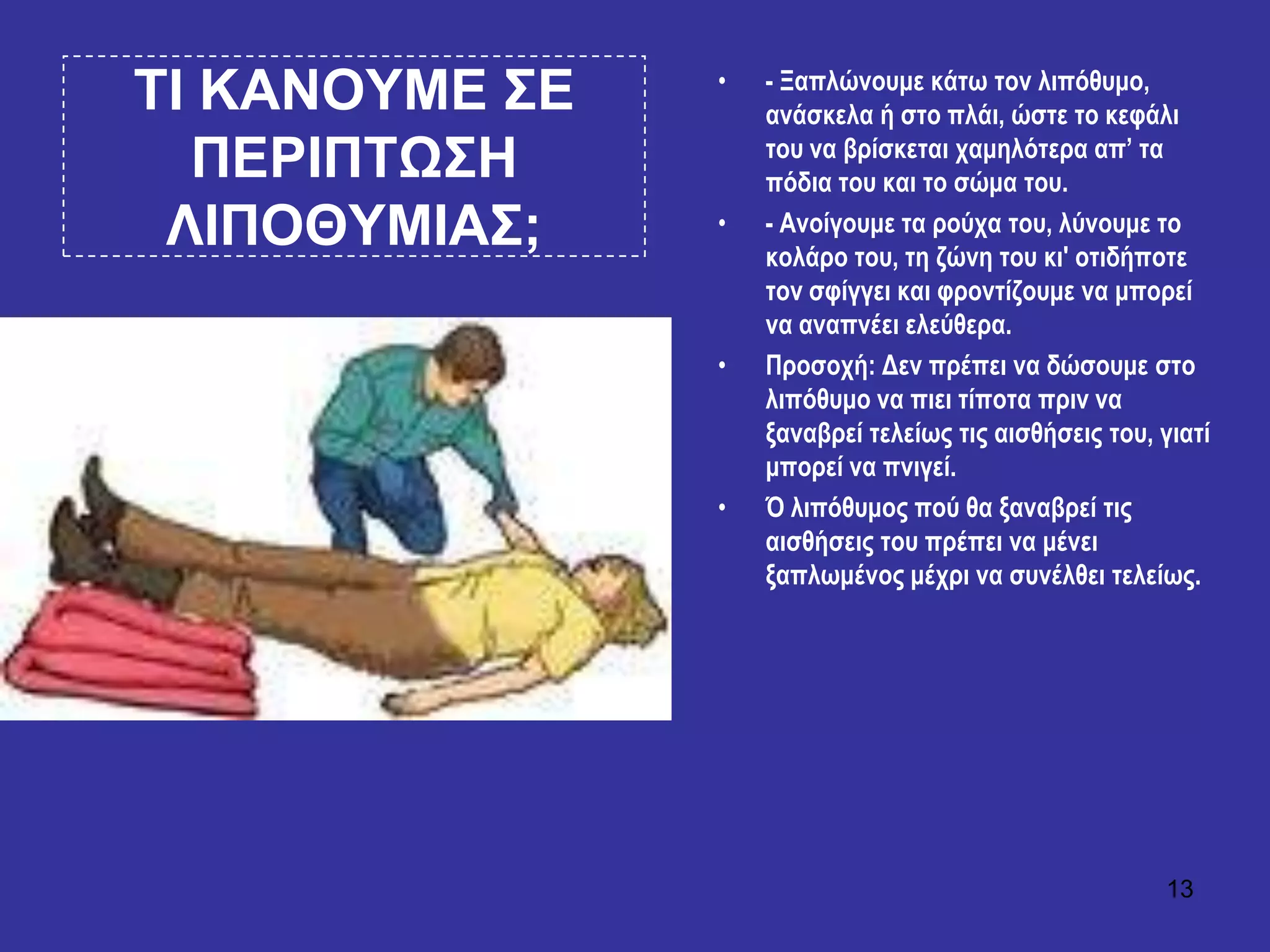 13
ΣΙ ΚΑΝΟΤΜΔ ΢Δ
ΠΔΡΙΠΣΧ΢Η
ΛΙΠΟΘΤΜΙΑ΢;
• - Ξαπιώλνπκε θάησ ηνλ ιηπόζπκν,
αλάζθεια ή ζην πιάη, ώζηε ην θεθάιη
ηνπ λα βξίζθεηαη ρακειόηεξα απ’ ηα
πόδηα ηνπ θαη ην ζώκα ηνπ.
• - Αλνίγνπκε ηα ξνύρα ηνπ, ιύλνπκε ην
θνιάξν ηνπ, ηε δώλε ηνπ θη' νηηδήπνηε
ηνλ ζθίγγεη θαη θξνληίδνπκε λα κπνξεί
λα αλαπλέεη ειεύζεξα.
• Πξνζνρή: Δελ πξέπεη λα δώζνπκε ζην
ιηπόζπκν λα πηεη ηίπνηα πξηλ λα
μαλαβξεί ηειείσο ηηο αηζζήζεηο ηνπ, γηαηί
κπνξεί λα πληγεί.
• Ό ιηπόζπκνο πνύ ζα μαλαβξεί ηηο
αηζζήζεηο ηνπ πξέπεη λα κέλεη
μαπισκέλνο κέρξη λα ζπλέιζεη ηειείσο.
 