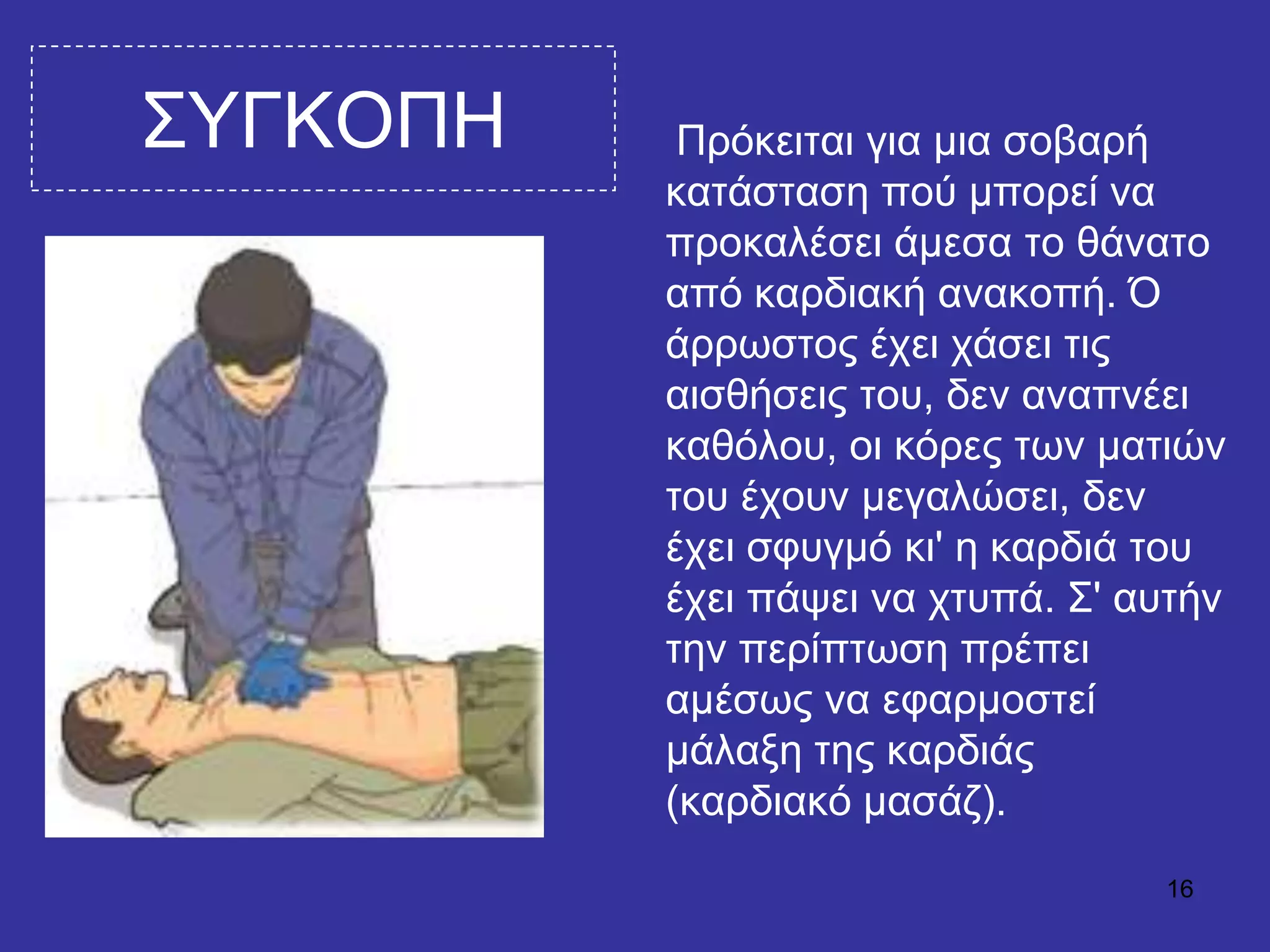 16
΢ΤΓΚΟΠΗ Πξόθεηηαη γηα κηα ζνβαξή
θαηάζηαζε πνύ κπνξεί λα
πξνθαιέζεη άκεζα ην ζάλαην
από θαξδηαθή αλαθνπή. Ό
άξξσζηνο έρεη ράζεη ηηο
αηζζήζεηο ηνπ, δελ αλαπλέεη
θαζόινπ, νη θόξεο ησλ καηηώλ
ηνπ έρνπλ κεγαιώζεη, δελ
έρεη ζθπγκό θη' ε θαξδηά ηνπ
έρεη πάςεη λα ρηππά. ΢' απηήλ
ηελ πεξίπησζε πξέπεη
ακέζσο λα εθαξκνζηεί
κάιαμε ηεο θαξδηάο
(θαξδηαθό καζάδ).
 