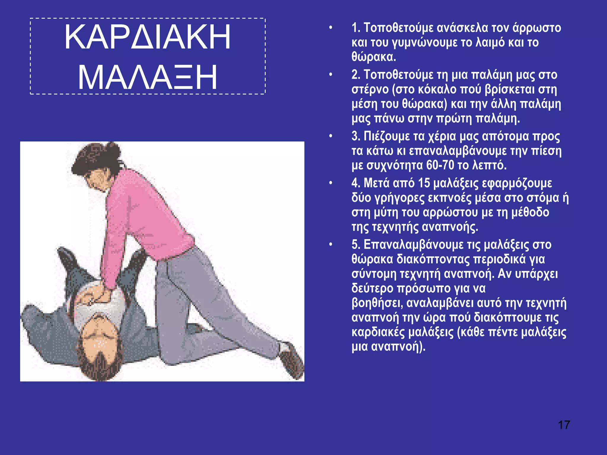 17
ΚΑΡΓΙΑΚΗ
ΜΑΛΑΞΗ
• 1. Σνπνζεηνύκε αλάζθεια ηνλ άξξσζην
θαη ηνπ γπκλώλνπκε ην ιαηκό θαη ην
ζώξαθα.
• 2. Σνπνζεηνύκε ηε κηα παιάκε καο ζην
ζηέξλν (ζην θόθαιν πνύ βξίζθεηαη ζηε
κέζε ηνπ ζώξαθα) θαη ηελ άιιε παιάκε
καο πάλσ ζηελ πξώηε παιάκε.
• 3. Πηέδνπκε ηα ρέξηα καο απόηνκα πξνο
ηα θάησ θη επαλαιακβάλνπκε ηελ πίεζε
κε ζπρλόηεηα 60-70 ην ιεπηό.
• 4. Μεηά από 15 καιάμεηο εθαξκόδνπκε
δύν γξήγνξεο εθπλνέο κέζα ζην ζηόκα ή
ζηε κύηε ηνπ αξξώζηνπ κε ηε κέζνδν
ηεο ηερλεηήο αλαπλνήο.
• 5. Επαλαιακβάλνπκε ηηο καιάμεηο ζην
ζώξαθα δηαθόπηνληαο πεξηνδηθά γηα
ζύληνκε ηερλεηή αλαπλνή. Αλ ππάξρεη
δεύηεξν πξόζσπν γηα λα
βνεζήζεη, αλαιακβάλεη απηό ηελ ηερλεηή
αλαπλνή ηελ ώξα πνύ δηαθόπηνπκε ηηο
θαξδηαθέο καιάμεηο (θάζε πέληε καιάμεηο
κηα αλαπλνή).
 