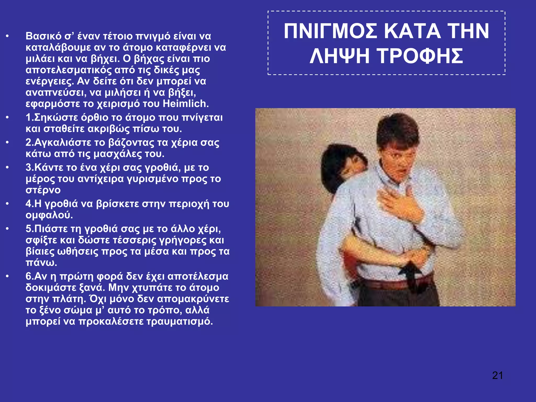21
ΠΝΙΓΜΟ΢ ΚΑΣΑ ΣΗΝ
ΛΗΦΗ ΣΡΟΦΗ΢
• Βαζηθό ζ’ έλαλ ηέηνην πληγκό είλαη λα
θαηαιάβνπκε αλ ην άηνκν θαηαθέξλεη λα
κηιάεη θαη λα βήρεη. Ο βήραο είλαη πην
απνηειεζκαηηθόο από ηηο δηθέο καο
ελέξγεηεο. Αλ δείηε όηη δελ κπνξεί λα
αλαπλεύζεη, λα κηιήζεη ή λα βήμεη,
εθαξκόζηε ην ρεηξηζκό ηνπ Heimlich.
• 1.΢εθώζηε όξζην ην άηνκν πνπ πλίγεηαη
θαη ζηαζείηε αθξηβώο πίζσ ηνπ.
• 2.Αγθαιηάζηε ην βάδνληαο ηα ρέξηα ζαο
θάησ από ηηο καζράιεο ηνπ.
• 3.Κάληε ην έλα ρέξη ζαο γξνζηά, κε ην
κέξνο ηνπ αληίρεηξα γπξηζκέλν πξνο ην
ζηέξλν
• 4.Η γξνζηά λα βξίζθεηε ζηελ πεξηνρή ηνπ
νκθαινύ.
• 5.Πηάζηε ηε γξνζηά ζαο κε ην άιιν ρέξη,
ζθίμηε θαη δώζηε ηέζζεξηο γξήγνξεο θαη
βίαηεο σζήζεηο πξνο ηα κέζα θαη πξνο ηα
πάλσ.
• 6.Αλ ε πξώηε θνξά δελ έρεη απνηέιεζκα
δνθηκάζηε μαλά. Μελ ρηππάηε ην άηνκν
ζηελ πιάηε. Όρη κόλν δελ απνκαθξύλεηε
ην μέλν ζώκα κ’ απηό ην ηξόπν, αιιά
κπνξεί λα πξνθαιέζεηε ηξαπκαηηζκό.
 
