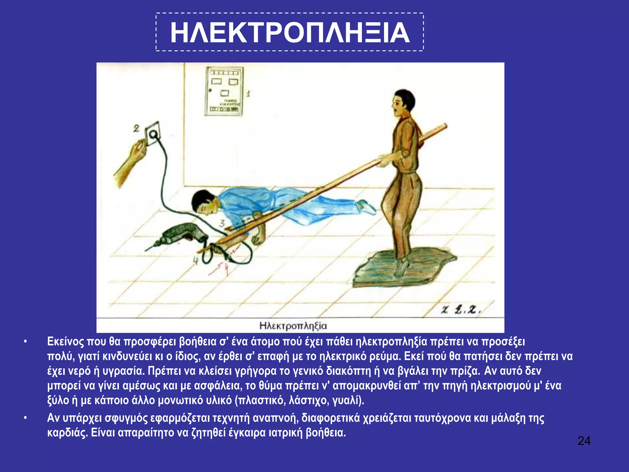 24
ΗΛΔΚΣΡΟΠΛΗΞΙΑ
• Εθείλνο πνπ ζα πξνζθέξεη βνήζεηα ζ' έλα άηνκν πνύ έρεη πάζεη ειεθηξνπιεμία πξέπεη λα πξνζέμεη
πνιύ, γηαηί θηλδπλεύεη θη ν ίδηνο, αλ έξζεη ζ' επαθή κε ην ειεθηξηθό ξεύκα. Εθεί πνύ ζα παηήζεη δελ πξέπεη λα
έρεη λεξό ή πγξαζία. Πξέπεη λα θιείζεη γξήγνξα ην γεληθό δηαθόπηε ή λα βγάιεη ηελ πξίδα. Αλ απηό δελ
κπνξεί λα γίλεη ακέζσο θαη κε αζθάιεηα, ην ζύκα πξέπεη λ' απνκαθξπλζεί απ’ ηελ πεγή ειεθηξηζκνύ κ' έλα
μύιν ή κε θάπνην άιιν κνλσηηθό πιηθό (πιαζηηθό, ιάζηηρν, γπαιί).
• Αλ ππάξρεη ζθπγκόο εθαξκόδεηαη ηερλεηή αλαπλνή, δηαθνξεηηθά ρξεηάδεηαη ηαπηόρξνλα θαη κάιαμε ηεο
θαξδηάο. Είλαη απαξαίηεην λα δεηεζεί έγθαηξα ηαηξηθή βνήζεηα.
 