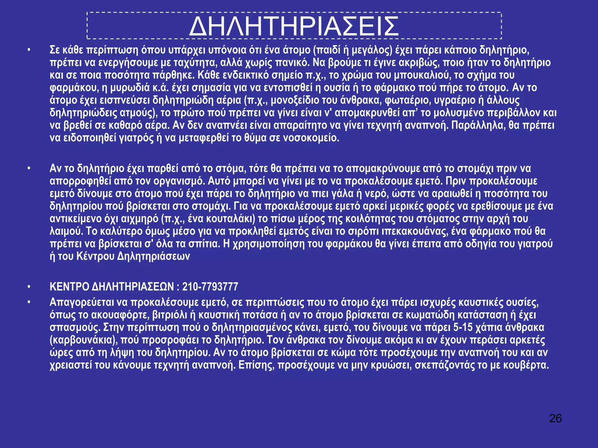 26
ΓΗΛΗΣΗΡΙΑ΢ΔΙ΢
• ΢ε θάζε πεξίπησζε όπνπ ππάξρεη ππόλνηα όηη έλα άηνκν (παηδί ή κεγάινο) έρεη πάξεη θάπνην δειεηήξην,
πξέπεη λα ελεξγήζνπκε κε ηαρύηεηα, αιιά ρσξίο παληθό. Να βξνύκε ηη έγηλε αθξηβώο, πνην ήηαλ ην δειεηήξην
θαη ζε πνηα πνζόηεηα πάξζεθε. Κάζε ελδεηθηηθό ζεκείν π.ρ., ην ρξώκα ηνπ κπνπθαιηνύ, ην ζρήκα ηνπ
θαξκάθνπ, ε κπξσδηά θ.ά. έρεη ζεκαζία γηα λα εληνπηζζεί ε νπζία ή ην θάξκαθν πνύ πήξε ην άηνκν. Αλ ην
άηνκν έρεη εηζπλεύζεη δειεηεξηώδε αέξηα (π.ρ., κνλνμείδην ηνπ άλζξαθα, θσηαέξην, πγξαέξην ή άιινπο
δειεηεξηώδεηο αηκνύο), ην πξώην πνύ πξέπεη λα γίλεη είλαη λ' απνκαθξπλζεί απ’ ην κνιπζκέλν πεξηβάιινλ θαη
λα βξεζεί ζε θαζαξό αέξα. Αλ δελ αλαπλέεη είλαη απαξαίηεην λα γίλεη ηερλεηή αλαπλνή. Παξάιιεια, ζα πξέπεη
λα εηδνπνηεζεί γηαηξόο ή λα κεηαθεξζεί ην ζύκα ζε λνζνθνκείν.
• Αλ ην δειεηήξην έρεη παξζεί από ην ζηόκα, ηόηε ζα πξέπεη λα ην απνκαθξύλνπκε από ην ζηνκάρη πξηλ λα
απνξξνθεζεί από ηνλ νξγαληζκό. Απηό κπνξεί λα γίλεη κε ην λα πξνθαιέζνπκε εκεηό. Πξηλ πξνθαιέζνπκε
εκεηό δίλνπκε ζην άηνκν πνύ έρεη πάξεη ην δειεηήξην λα πηεη γάια ή λεξό, ώζηε λα αξαησζεί ε πνζόηεηα ηνπ
δειεηεξίνπ πνύ βξίζθεηαη ζην ζηνκάρη. Γηα λα πξνθαιέζνπκε εκεηό αξθεί κεξηθέο θνξέο λα εξεζίζνπκε κε έλα
αληηθείκελν όρη αηρκεξό (π.ρ., έλα θνπηαιάθη) ην πίζσ κέξνο ηεο θνηιόηεηαο ηνπ ζηόκαηνο ζηελ αξρή ηνπ
ιαηκνύ. Σν θαιύηεξν όκσο κέζν γηα λα πξνθιεζεί εκεηόο είλαη ην ζηξόπη ηπεθαθνπάλαο, έλα θάξκαθν πνύ ζα
πξέπεη λα βξίζθεηαη ζ' όια ηα ζπίηηα. Η ρξεζηκνπνίεζε ηνπ θαξκάθνπ ζα γίλεη έπεηηα από νδεγία ηνπ γηαηξνύ
ή ηνπ Κέληξνπ Δειεηεξηάζεσλ
• ΚΕΝΣΡΟ ΔΗΛΗΣΗΡΙΑ΢ΕΩΝ : 210-7793777
• Απαγνξεύεηαη λα πξνθαιέζνπκε εκεηό, ζε πεξηπηώζεηο πνπ ην άηνκν έρεη πάξεη ηζρπξέο θαπζηηθέο νπζίεο,
όπσο ην αθνπαθόξηε, βηηξηόιη ή θαπζηηθή πνηάζα ή αλ ην άηνκν βξίζθεηαη ζε θσκαηώδε θαηάζηαζε ή έρεη
ζπαζκνύο. ΢ηελ πεξίπησζε πνύ ν δειεηεξηαζκέλνο θάλεη, εκεηό, ηνπ δίλνπκε λα πάξεη 5-15 ράπηα άλζξαθα
(θαξβνπλάθηα), πνύ πξνζξνθάεη ην δειεηήξην. Σνλ άλζξαθα ηνλ δίλνπκε αθόκα θη αλ έρνπλ πεξάζεη αξθεηέο
ώξεο από ηε ιήςε ηνπ δειεηεξίνπ. Αλ ην άηνκν βξίζθεηαη ζε θώκα ηόηε πξνζέρνπκε ηελ αλαπλνή ηνπ θαη αλ
ρξεηαζηεί ηνπ θάλνπκε ηερλεηή αλαπλνή. Επίζεο, πξνζέρνπκε λα κελ θξπώζεη, ζθεπάδνληάο ην κε θνπβέξηα.
 