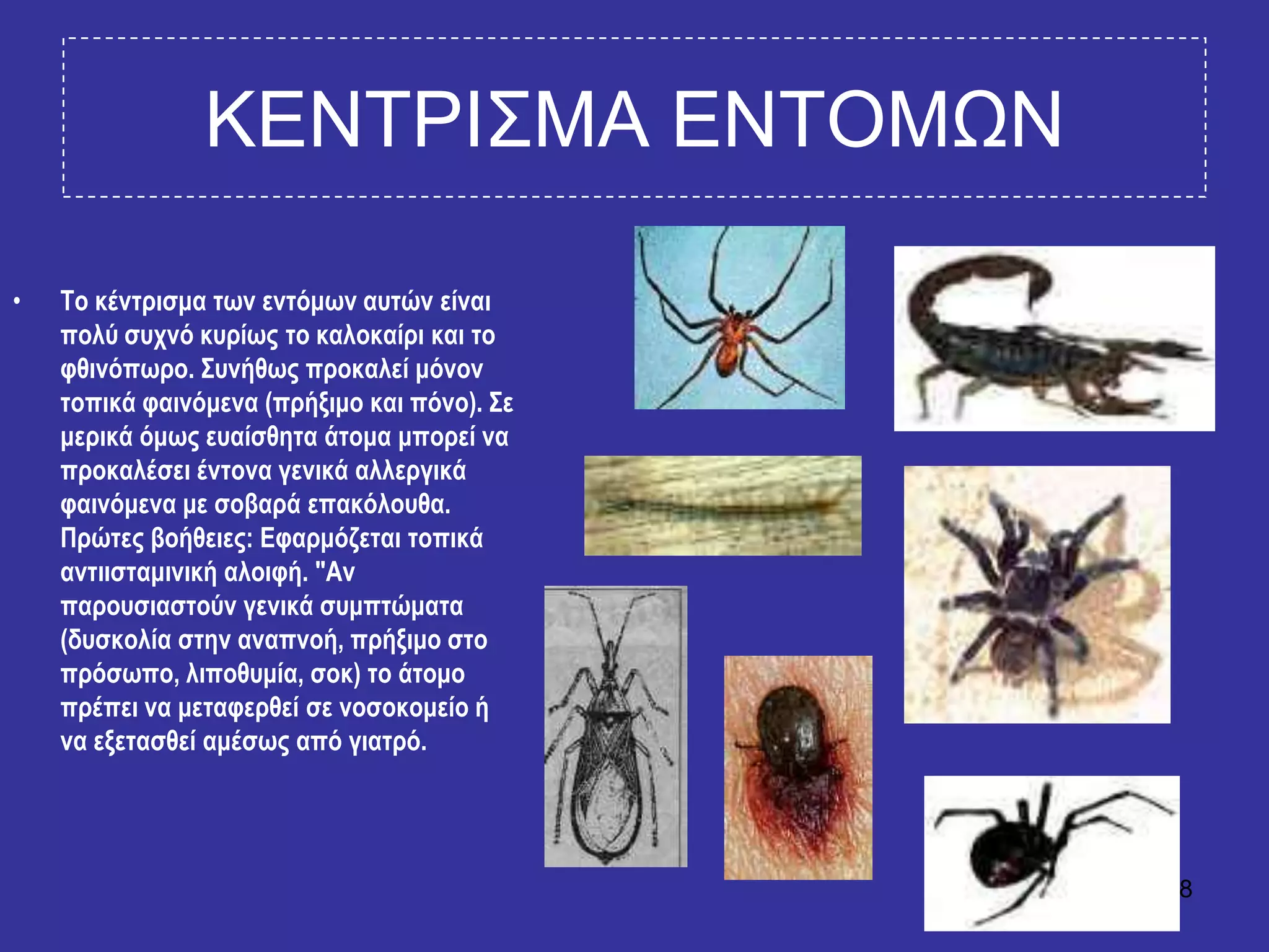 28
ΚΔΝΣΡΙ΢ΜΑ ΔΝΣΟΜΧΝ
• Σν θέληξηζκα ησλ εληόκσλ απηώλ είλαη
πνιύ ζπρλό θπξίσο ην θαινθαίξη θαη ην
θζηλόπσξν. ΢πλήζσο πξνθαιεί κόλνλ
ηνπηθά θαηλόκελα (πξήμηκν θαη πόλν). ΢ε
κεξηθά όκσο επαίζζεηα άηνκα κπνξεί λα
πξνθαιέζεη έληνλα γεληθά αιιεξγηθά
θαηλόκελα κε ζνβαξά επαθόινπζα.
Πξώηεο βνήζεηεο: Εθαξκόδεηαη ηνπηθά
αληηηζηακηληθή αινηθή. "Αλ
παξνπζηαζηνύλ γεληθά ζπκπηώκαηα
(δπζθνιία ζηελ αλαπλνή, πξήμηκν ζην
πξόζσπν, ιηπνζπκία, ζνθ) ην άηνκν
πξέπεη λα κεηαθεξζεί ζε λνζνθνκείν ή
λα εμεηαζζεί ακέζσο από γηαηξό.
 