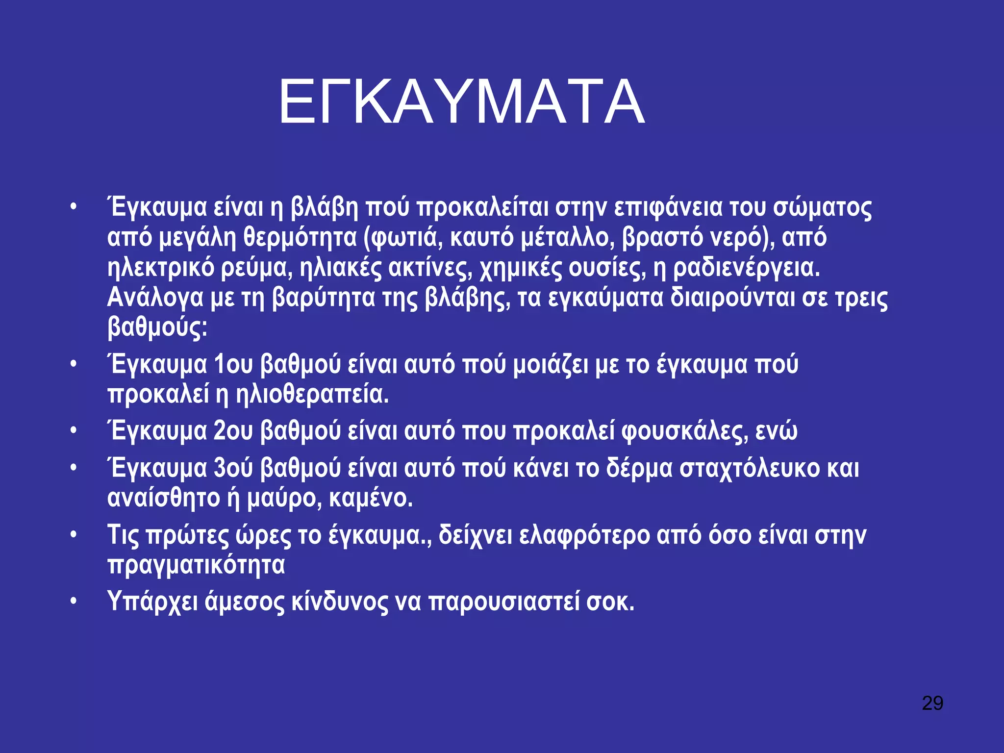 29
ΔΓΚΑΤΜΑΣΑ
• Έγθαπκα είλαη ε βιάβε πνύ πξνθαιείηαη ζηελ επηθάλεηα ηνπ ζώκαηνο
από κεγάιε ζεξκόηεηα (θσηηά, θαπηό κέηαιιν, βξαζηό λεξό), από
ειεθηξηθό ξεύκα, ειηαθέο αθηίλεο, ρεκηθέο νπζίεο, ε ξαδηελέξγεηα.
Αλάινγα κε ηε βαξύηεηα ηεο βιάβεο, ηα εγθαύκαηα δηαηξνύληαη ζε ηξεηο
βαζκνύο:
• Έγθαπκα 1νπ βαζκνύ είλαη απηό πνύ κνηάδεη κε ην έγθαπκα πνύ
πξνθαιεί ε ειηνζεξαπεία.
• Έγθαπκα 2νπ βαζκνύ είλαη απηό πνπ πξνθαιεί θνπζθάιεο, ελώ
• Έγθαπκα 3νύ βαζκνύ είλαη απηό πνύ θάλεη ην δέξκα ζηαρηόιεπθν θαη
αλαίζζεην ή καύξν, θακέλν.
• Σηο πξώηεο ώξεο ην έγθαπκα., δείρλεη ειαθξόηεξν από όζν είλαη ζηελ
πξαγκαηηθόηεηα
• Τπάξρεη άκεζνο θίλδπλνο λα παξνπζηαζηεί ζνθ.
 