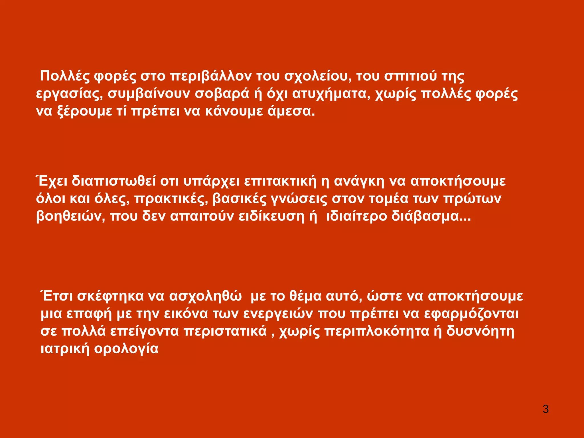 3
Πνιιέο θνξέο ζην πεξηβάιινλ ηνπ ζρνιείνπ, ηνπ ζπηηηνύ ηεο
εξγαζίαο, ζπκβαίλνπλ ζνβαξά ή όρη αηπρήκαηα, ρσξίο πνιιέο θνξέο
λα μέξνπκε ηί πξέπεη λα θάλνπκε άκεζα.
Έηζη ζθέθηεθα λα αζρνιεζώ κε ην ζέκα απηό, ώζηε λα απνθηήζνπκε
κηα επαθή κε ηελ εηθόλα ησλ ελεξγεηώλ πνπ πξέπεη λα εθαξκόδνληαη
ζε πνιιά επείγνληα πεξηζηαηηθά , ρσξίο πεξηπινθόηεηα ή δπζλόεηε
ηαηξηθή νξνινγία
Έρεη δηαπηζησζεί νηη ππάξρεη επηηαθηηθή ε αλάγθε λα απνθηήζνπκε
όινη θαη όιεο, πξαθηηθέο, βαζηθέο γλώζεηο ζηνλ ηνκέα ησλ πξώησλ
βνεζεηώλ, πνπ δελ απαηηνύλ εηδίθεπζε ή ηδηαίηεξν δηάβαζκα...
 