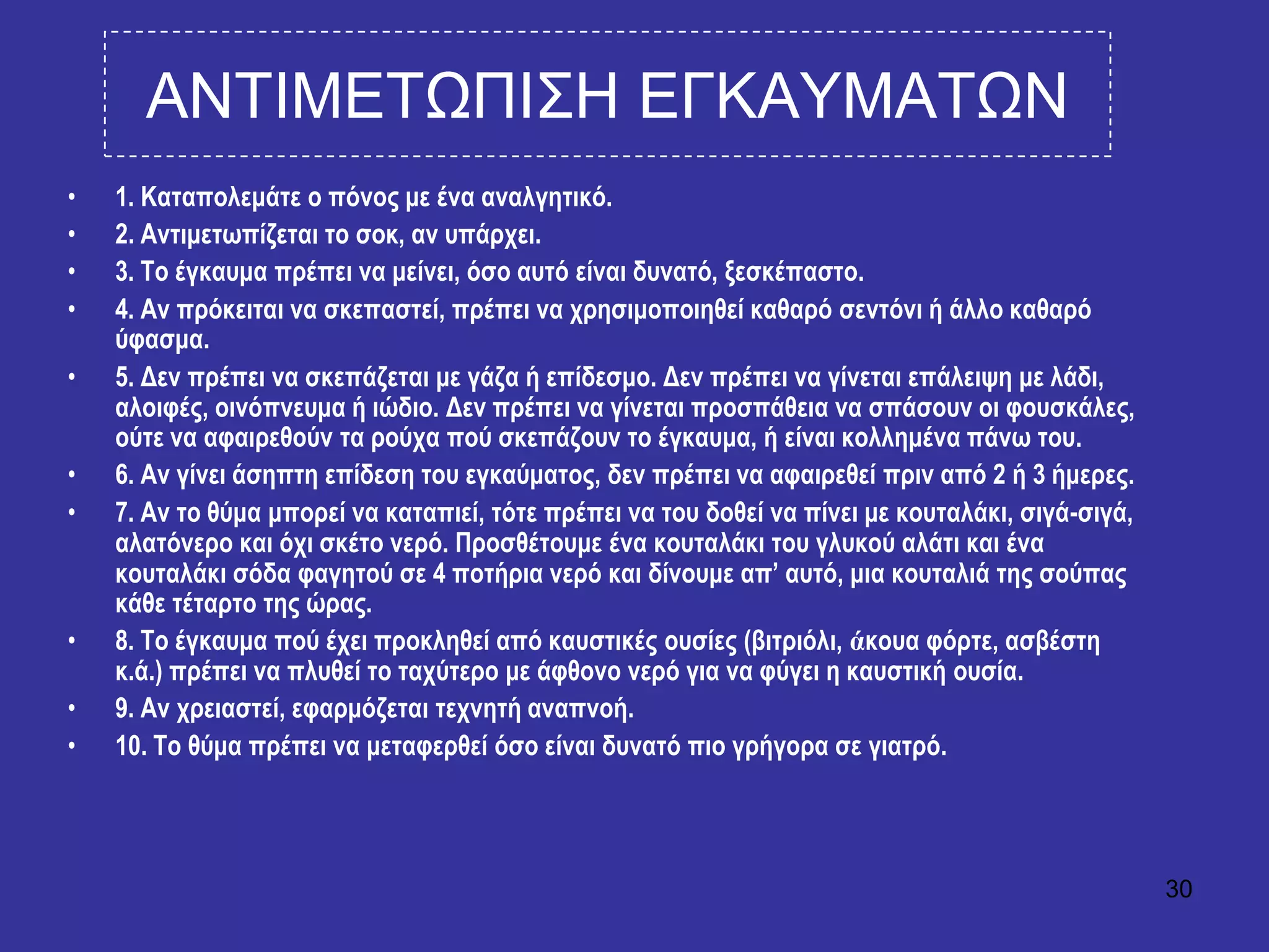 30
ΑΝΣΙΜΔΣΧΠΙ΢Η ΔΓΚΑΤΜΑΣΧΝ
• 1. Καηαπνιεκάηε ν πόλνο κε έλα αλαιγεηηθό.
• 2. Αληηκεησπίδεηαη ην ζνθ, αλ ππάξρεη.
• 3. Σν έγθαπκα πξέπεη λα κείλεη, όζν απηό είλαη δπλαηό, μεζθέπαζην.
• 4. Αλ πξόθεηηαη λα ζθεπαζηεί, πξέπεη λα ρξεζηκνπνηεζεί θαζαξό ζεληόλη ή άιιν θαζαξό
ύθαζκα.
• 5. Δελ πξέπεη λα ζθεπάδεηαη κε γάδα ή επίδεζκν. Δελ πξέπεη λα γίλεηαη επάιεηςε κε ιάδη,
αινηθέο, νηλόπλεπκα ή ηώδην. Δελ πξέπεη λα γίλεηαη πξνζπάζεηα λα ζπάζνπλ νη θνπζθάιεο,
νύηε λα αθαηξεζνύλ ηα ξνύρα πνύ ζθεπάδνπλ ην έγθαπκα, ή είλαη θνιιεκέλα πάλσ ηνπ.
• 6. Αλ γίλεη άζεπηε επίδεζε ηνπ εγθαύκαηνο, δελ πξέπεη λα αθαηξεζεί πξηλ από 2 ή 3 ήκεξεο.
• 7. Αλ ην ζύκα κπνξεί λα θαηαπηεί, ηόηε πξέπεη λα ηνπ δνζεί λα πίλεη κε θνπηαιάθη, ζηγά-ζηγά,
αιαηόλεξν θαη όρη ζθέην λεξό. Πξνζζέηνπκε έλα θνπηαιάθη ηνπ γιπθνύ αιάηη θαη έλα
θνπηαιάθη ζόδα θαγεηνύ ζε 4 πνηήξηα λεξό θαη δίλνπκε απ’ απηό, κηα θνπηαιηά ηεο ζνύπαο
θάζε ηέηαξην ηεο ώξαο.
• 8. Σν έγθαπκα πνύ έρεη πξνθιεζεί από θαπζηηθέο νπζίεο (βηηξηόιη, άθνπα θόξηε, αζβέζηε
θ.ά.) πξέπεη λα πιπζεί ην ηαρύηεξν κε άθζνλν λεξό γηα λα θύγεη ε θαπζηηθή νπζία.
• 9. Αλ ρξεηαζηεί, εθαξκόδεηαη ηερλεηή αλαπλνή.
• 10. Σν ζύκα πξέπεη λα κεηαθεξζεί όζν είλαη δπλαηό πην γξήγνξα ζε γηαηξό.
 