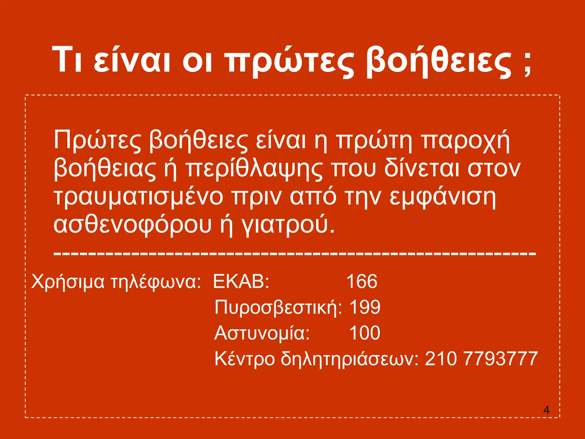 4
Ση είλαη νη πξώηεο βνήζεηεο ;
Πξώηεο βνήζεηεο είλαη ε πξώηε παξνρή
βνήζεηαο ή πεξίζιαςεο πνπ δίλεηαη ζηνλ
ηξαπκαηηζκέλν πξηλ από ηελ εκθάληζε
αζζελνθόξνπ ή γηαηξνύ.
--------------------------------------------------------
Υξήζηκα ηειέθσλα: ΔΚΑΒ: 166
Ππξνζβεζηηθή: 199
Αζηπλνκία: 100
Κέληξν δειεηεξηάζεσλ: 210 7793777
 
