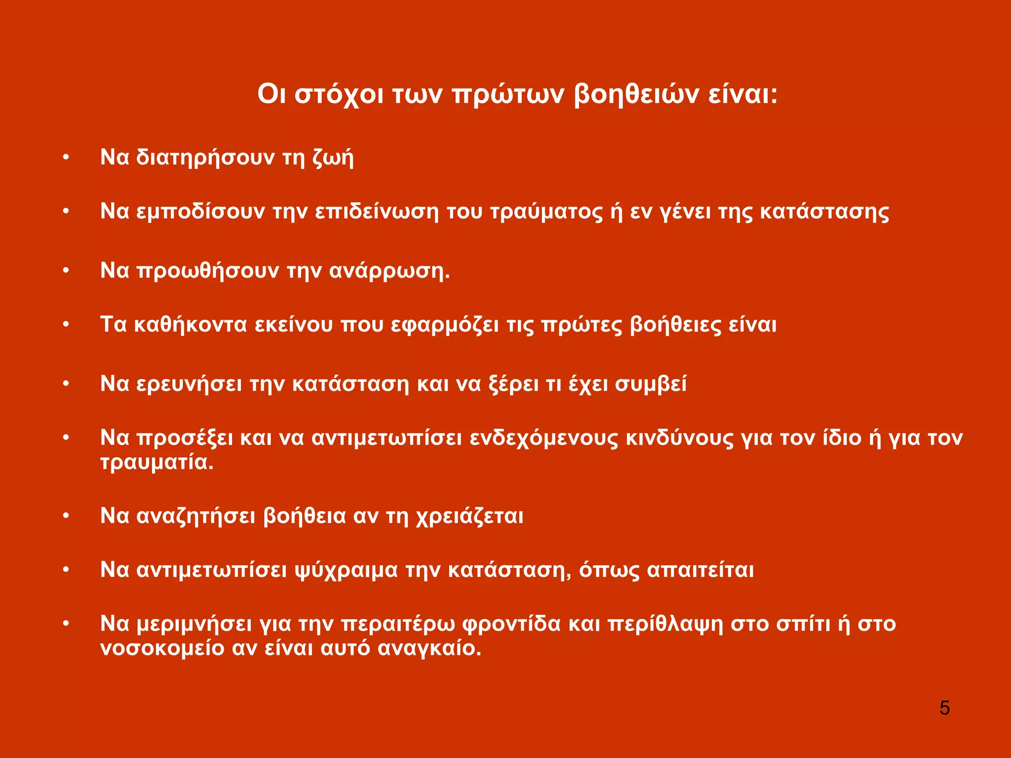 5
Οη ζηόρνη ησλ πξώησλ βνεζεηώλ είλαη:
• Να δηαηεξήζνπλ ηε δσή
• Να εκπνδίζνπλ ηελ επηδείλσζε ηνπ ηξαύκαηνο ή ελ γέλεη ηεο θαηάζηαζεο
• Να πξνσζήζνπλ ηελ αλάξξσζε.
• Σα θαζήθνληα εθείλνπ πνπ εθαξκόδεη ηηο πξώηεο βνήζεηεο είλαη
• Να εξεπλήζεη ηελ θαηάζηαζε θαη λα μέξεη ηη έρεη ζπκβεί
• Να πξνζέμεη θαη λα αληηκεησπίζεη ελδερόκελνπο θηλδύλνπο γηα ηνλ ίδην ή γηα ηνλ
ηξαπκαηία.
• Να αλαδεηήζεη βνήζεηα αλ ηε ρξεηάδεηαη
• Να αληηκεησπίζεη ςύρξαηκα ηελ θαηάζηαζε, όπσο απαηηείηαη
• Να κεξηκλήζεη γηα ηελ πεξαηηέξσ θξνληίδα θαη πεξίζιαςε ζην ζπίηη ή ζην
λνζνθνκείν αλ είλαη απηό αλαγθαίν.
 