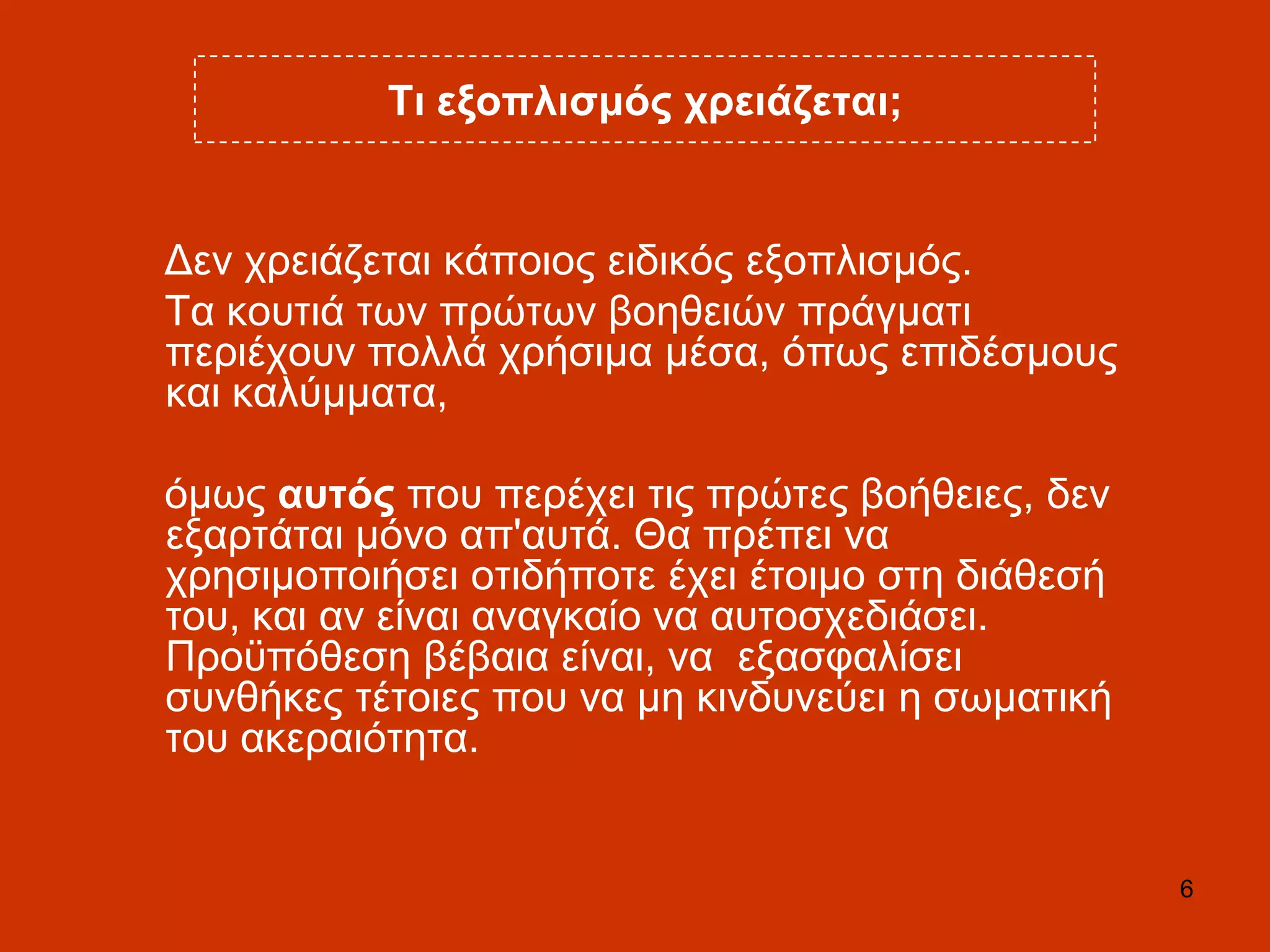 6
Ση εμνπιηζκόο ρξεηάδεηαη;
Γελ ρξεηάδεηαη θάπνηνο εηδηθόο εμνπιηζκόο.
Σα θνπηηά ησλ πξώησλ βνεζεηώλ πξάγκαηη
πεξηέρνπλ πνιιά ρξήζηκα κέζα, όπσο επηδέζκνπο
θαη θαιύκκαηα,
όκσο απηόο πνπ πεξέρεη ηηο πξώηεο βνήζεηεο, δελ
εμαξηάηαη κόλν απ'απηά. Θα πξέπεη λα
ρξεζηκνπνηήζεη νηηδήπνηε έρεη έηνηκν ζηε δηάζεζή
ηνπ, θαη αλ είλαη αλαγθαίν λα απηνζρεδηάζεη.
Πξνϋπόζεζε βέβαηα είλαη, λα εμαζθαιίζεη
ζπλζήθεο ηέηνηεο πνπ λα κε θηλδπλεύεη ε ζσκαηηθή
ηνπ αθεξαηόηεηα.
 