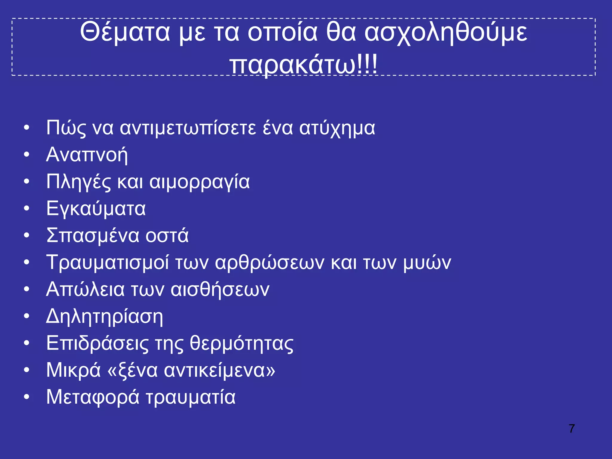 7
Θέκαηα κε ηα νπνία ζα αζρνιεζνύκε
παξαθάησ!!!
• Πώο λα αληηκεησπίζεηε έλα αηύρεκα
• Αλαπλνή
• Πιεγέο θαη αηκνξξαγία
• Δγθαύκαηα
• ΢παζκέλα νζηά
• Σξαπκαηηζκνί ησλ αξζξώζεσλ θαη ησλ κπώλ
• Απώιεηα ησλ αηζζήζεσλ
• Γειεηεξίαζε
• Δπηδξάζεηο ηεο ζεξκόηεηαο
• Μηθξά «μέλα αληηθείκελα»
• Μεηαθνξά ηξαπκαηία
 