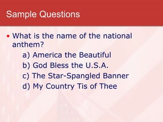 Sample Questions
• What is the name of the national
anthem?
a) America the Beautiful
b) God Bless the U.S.A.
c) The Star-Spangled Banner
d) My Country Tis of Thee
 