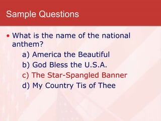 Sample Questions
• What is the name of the national
anthem?
a) America the Beautiful
b) God Bless the U.S.A.
c) The Star-Spangled Banner
d) My Country Tis of Thee
 