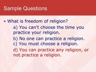 Sample Questions
• What is freedom of religion?
a) You can't choose the time you
practice your religion.
b) No one can practice a religion.
c) You must choose a religion.
d) You can practice any religion, or
not practice a religion.
 