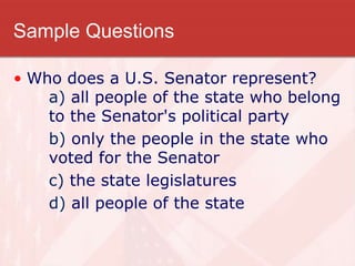 Sample Questions
• Who does a U.S. Senator represent?
a) all people of the state who belong
to the Senator's political party
b) only the people in the state who
voted for the Senator
c) the state legislatures
d) all people of the state
 