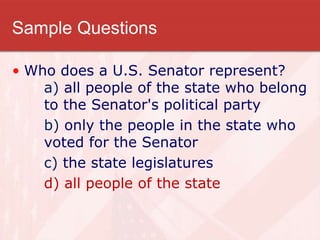 Sample Questions
• Who does a U.S. Senator represent?
a) all people of the state who belong
to the Senator's political party
b) only the people in the state who
voted for the Senator
c) the state legislatures
d) all people of the state
 