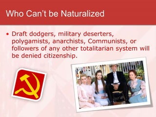 Who Can’t be Naturalized
• Draft dodgers, military deserters,
polygamists, anarchists, Communists, or
followers of any other totalitarian system will
be denied citizenship.
 
