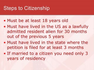 Steps to Citizenship
• Must be at least 18 years old
• Must have lived in the US as a lawfully
admitted resident alien for 30 months
out of the previous 5 years
• Must have lived in the state where the
petition is filed for at least 3 months
• If married to a citizen you need only 3
years of residency
 
