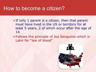 How to become a citizen?
• If only 1 parent is a citizen, then that parent
must have lived in the US or territory for at
least 5 years, 2 of which occur after the age of
14
• Follows the principle of Jus Sanguinis which is
Latin for “law of blood”
 