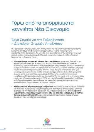 20 Περισσότερες πληροφορίες για το έργο µας στο www.neapeloponnisos.gr
Γύρω από τα απορρίµµατα
γεννιέται Νέα Οικονοµία
Έργο Σηµαία για την Πελοπόννησο
η ∆ιαχείριση Στερεών Αποβλήτων
Η Περιφέρεια Πελοποννήσου, που ήταν µια από τις πιο προβληµατικές περιοχές της
Ευρώπης στο θέµα της διαχείρισης απορριµµάτων, γίνεται πλέον πρότυπο
περιβαλλοντικής διαχείρισης. Το έργο θα έχει άµεση θετική επίδραση στον τουρισµό
(ειδικά από τις προηγµένες περιβαλλοντικά ευρωπαϊκές χώρες), τη Νέα Ποιοτική
Γεωργία και τη ∆ηµόσια Υγεία.
• Εξασφαλίζουµε ουσιαστική λύση σε ένα καυτό ζήτηµα που κανείς δεν ήθελε να
αγγίξει για δεκαετίες. Σε 18 µήνες από σήµερα η Πελοπόννησος θα διαθέτει
σύγχρονες, ευρωπαϊκού επιπέδου εγκαταστάσεις επεξεργασίας στερεών αποβλήτων
µε πρόληψη, ανακύκλωση, και αξιοποίηση αντί της ανεξέλεγκτης διάθεσης, γεγονός
που θα την καθιστά πρωτοπόρα σε όλη την χώρα. Το έργο αποτελείται από τρία
υπερσύγχρονα εργοστάσια που θα είναι επισκέψιµα στο κοινό και ιδιαίτερα για τα
σχολεία ώστε να αποτελούν χώρους περιβαλλοντικής ευαισθητοποίησης και
εκπαίδευσης. Ο προϋπολογισµός του έργου είναι 154 εκ. ευρώ, από τα οποία τα 66 εκ
ευρώ είναι εξασφαλισµένα από το ΕΣΠΑ και τα υπόλοιπα 88 εκ ευρώ θα προέλθουν
από ιδιωτικά κεφάλαια του αναδόχου και τραπεζική χρηµατοδότηση. Αποτελεί
αναµφίβολα το έργο – σηµαία της πρώτης τριετίας.
• Καταφέραµε να δηµιουργήσουµε ένα µοντέλο που εφαρµόζεται πλέον ως πρότυπο
και σε άλλες περιφέρειες. Το αµέσως επόµενο διάστηµα ο ανάδοχος του έργου θα
αναλάβει και την προσωρινή διαχείριση των στερεών αποβλήτων. Οι πόλεις και τα
χωριά της Πελοποννήσου θα µείνουν από εδώ και στο εξής καθαρά, ενώ οι πολίτες
θα πληρώνουν λιγότερα τέλη, αφού σε ορισµένες περιπτώσεις η µέχρι σήµερα
διαχείριση ήταν υπερβολικά κοστοβόρα.
 