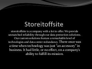 storeitoffsite is a company with a lot to offer. We provide
unmatched reliability through our data protection solutions.
Our custom solutions feature a remarkable level of
technologies and data center redundancy. There once was
a time when technology was just “an accessory” in
business. It had little, or no effect, on a company's
ability to fulfill its mission.
 
