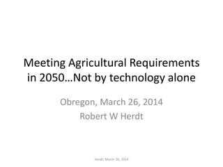 Meeting Agricultural Requirements
in 2050…Not by technology alone
Obregon, March 26, 2014
Robert W Herdt
Herdt; March 26, 2014
 