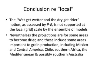 Conclusion re “local”
• The “Wet get wetter and the dry get drier”
notion, as assessed by P-E, is not supported at
the local (grid) scale by the ensemble of models
• Nevertheless the projections are for some areas
to become drier, and these include some areas
important to grain production, including Mexico
and Central America, Chile, southern Africa, the
Mediterranean & possibly southern Australia
 