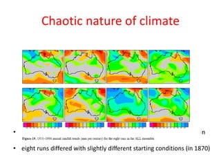 Chaotic nature of climate
• Rotstayn et al. (JGR, 2007) for the modeled annual rainfall trends in
Australia over the period 1951-1996
• eight runs differed with slightly different starting conditions (in 1870)
 